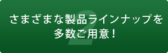 2 さまざまな製品ラインナップを多数ご用意！