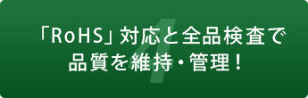 4 「RoHS」対応と全品検査で品質を維持・管理！