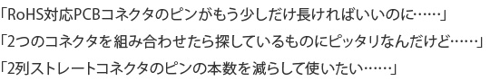 「RoHS対応PCBコネクタのピンがもう少しだけ長ければいいのに……」「2つのコネクタを組み合わせたら探しているものにピッタリなんだけど……」「2列ストレートコネクタのピンの本数を減らして使いたい……」