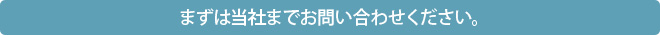 まずは当社までお問い合わせください。