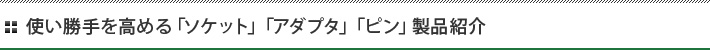 使い勝手を高める「ソケット」「アダプタ」「ピン」製品紹介